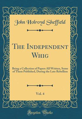 The Independent Whig, Vol. 4: Being a Collection of Papers All Written, Some of Them Published, During the Late Rebellion (Classic Reprint) - Sheffield, John Holroyd