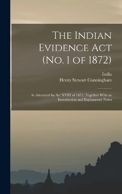 The Indian Evidence Act (No. 1 of 1872): As Amended by Act XVIII of 1872, Together With an Introduction and Explanatory Notes - Cunningham, Henry Stewart, and India (Creator)