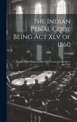 The Indian Penal Code Being Act Xlv of 1860: Annotated With Rulings of the High Courts in India Up to July 1894 - India (Creator)