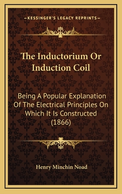 The Inductorium or Induction Coil: Being a Popular Explanation of the Electrical Principles on Which It Is Constructed (1866) - Noad, Henry Minchin