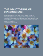 The Inductorium, or Induction Coil; Being a Popular Explanation of the Electrical Principles on Which It Is Constructed. with the Description of a Series of Beautiful and Instructive Experiments, Illustrative of the Phenomena of the Induced Current