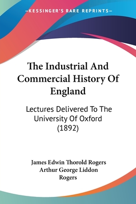 The Industrial And Commercial History Of England: Lectures Delivered To The University Of Oxford (1892) - Rogers, James Edwin Thorold, and Rogers, Arthur George Liddon (Editor)