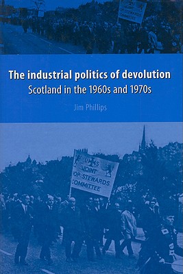 The Industrial Politics of Devolution: Scotland in the 1960s and 1970s - Phillips, Jim