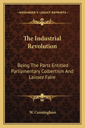 The Industrial Revolution: Being the Parts Entitled Parliamentary Colbertism and Laissez Faire, Reprinted from the Growth of English Industry and Commerce in Modern Times