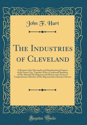 The Industries of Cleveland: A Rsum of the Mercantile and Manufacturing Progress of the Forest City, Together with a Condensed Summary of Her Material Development and History and a Series of Comprehensive Sketches of Her Representative Business Houses - Hart, John F