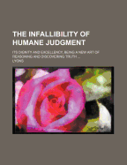 The Infallibility of Humane Judgment: Its Dignity and Excellency, Being a New Art of Reasoning and Discovering Truth