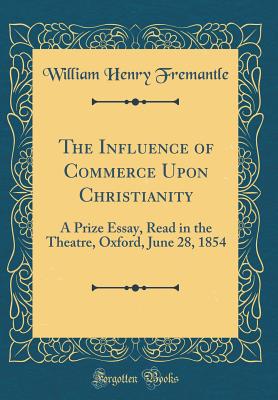 The Influence of Commerce Upon Christianity: A Prize Essay, Read in the Theatre, Oxford, June 28, 1854 (Classic Reprint) - Fremantle, William Henry