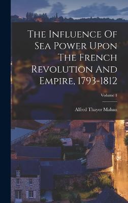 The Influence Of Sea Power Upon The French Revolution And Empire, 1793-1812; Volume 1 - Mahan, Alfred Thayer