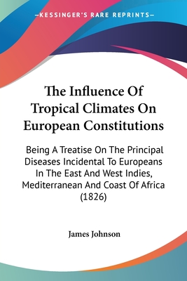 The Influence Of Tropical Climates On European Constitutions: Being A Treatise On The Principal Diseases Incidental To Europeans In The East And West Indies, Mediterranean And Coast Of Africa (1826) - Johnson, James