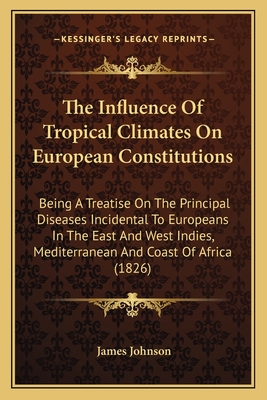 The Influence Of Tropical Climates On European Constitutions: Being A Treatise On The Principal Diseases Incidental To Europeans In The East And West Indies, Mediterranean And Coast Of Africa (1826) - Johnson, James