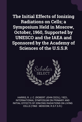 The Initial Effects of Ionizing Radiations on Cells; a Symposium Held in Moscow, October, 1960, Supported by UNESCO and the IAEA and Sponsored by the Academy of Sciences of the U.S.S.R - Harris, R J C 1922-, and International Symposium on Primary and I (Creator)