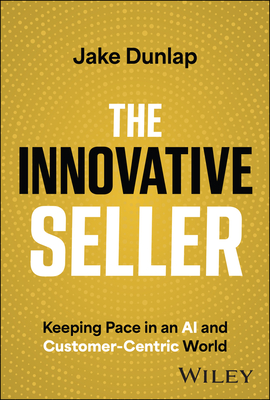 The Innovative Seller: Keeping Pace in an AI and Customer-Centric World - Dunlap, Jake