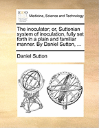 The Inoculator; or, Suttonian System of Inoculation, Fully set Forth in a Plain and Familiar Manner. By Daniel Sutton,