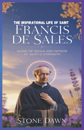 The Inspirational Life of Saint Francis de Sales: Guide Of Souls And Patron Of Gentle Strength