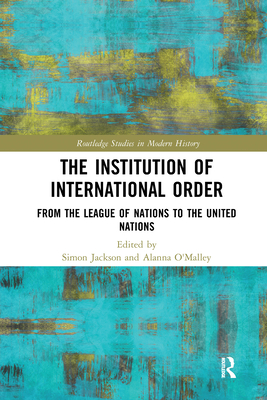 The Institution of International Order: From the League of Nations to the United Nations - Jackson, Simon (Editor), and O'Malley, Alanna (Editor)