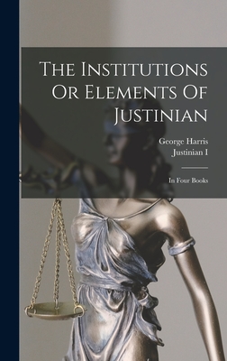 The Institutions Or Elements Of Justinian: In Four Books - Justinian I (Emperor of the East) (Creator), and Harris, George