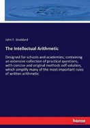 The Intellectual Arithmetic: Designed for schools and academies; containing an extensive collection of practical questions, with concise and original methods odf solution, which simplify many of the most important rules of written arithmetic