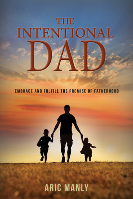 The Intentional Dad: Embrace and Fulfill the Promise of Fatherhood - Manly, Aric