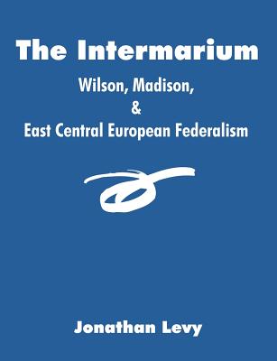 The Intermarium: Wilson, Madison, & East Central European Federalism - Levy, Jonathan