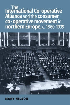 The International Co-Operative Alliance and the Consumer Co-Operative Movement in Northern Europe, c. 1860-1939 - Hilson, Mary