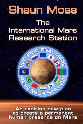 The International Mars Research Station: An Exciting New Plan to Create a Permanent Human Presence on Mars - Moss, Shaun Mark