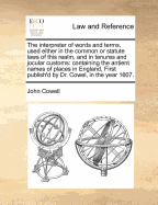 The Interpreter of Words and Terms, Used Either in the Common or Statute Laws of This Realm, and in Tenures and Jocular Customs: Containing the Antient Names of Places in England, First Publish'd by Dr. Cowel, in the Year 1607.