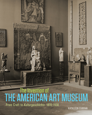 The Invention of the American Art Museum: From Craft to Kulturgeschichte, 1870-1930 - Curran, Kathleen