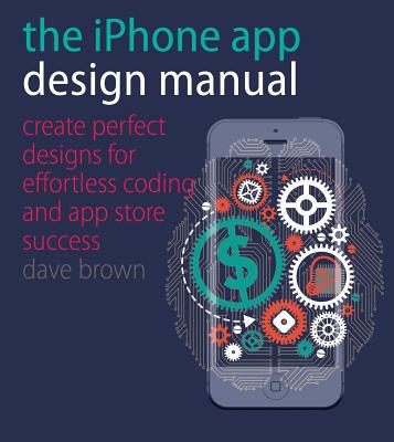 The iPhone App Design Manual: Create Perfect Designs for Effortless Coding and App Store Success - Brown, Dave
