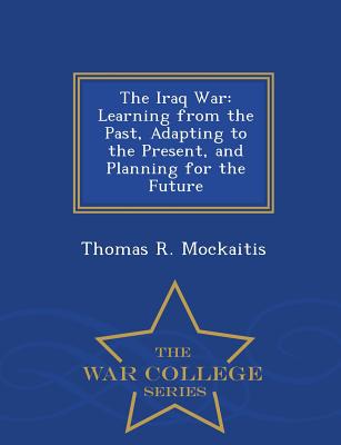 The Iraq War: Learning from the Past, Adapting to the Present, and Planning for the Future - War College Series - Mockaitis, Thomas R