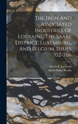 The Iron And Associated Industries Of Lorraine, The Saare District, Luxemburg, And Belgium, Issues 702-706 - Brooks, Alfred Hulse, and Morris F La Croix (Creator)