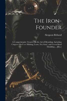 The Iron-Founder: A Comprehensive Treaties On the Art of Moulding. Including Chapters On Core-Making; Loam, Dry-Sand, and Green-Sand Moulding ... [Etc.] - Bolland, Simpson