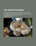 The Iron-Founder: A Comprehensive Treaties on the Art of Moulding. Including Chapters on Core-Making; Loam, Dry-Sand, and Green-Sand Moulding ... [Etc.]