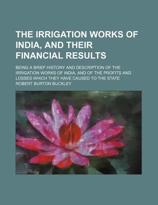 The Irrigation Works of India, and Their Financial Results: Being a Brief History and Description of the Irrigation Works of India, and of the Profits and Losses Which They Have Caused to the State - Buckley, Robert Burton