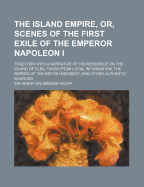 The Island Empire, Or, Scenes of the First Exile of the Emperor Napoleon I: Together with a Narrative of His Residence on the Island of Elba: Taken from Local Information, the Papers of the British Resident, and Other Authentic Sources