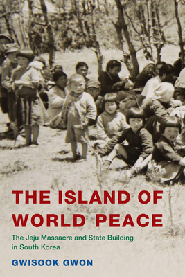 The Island of World Peace: The Jeju Massacre and State Building in South Korea - Gwon, Gwisook