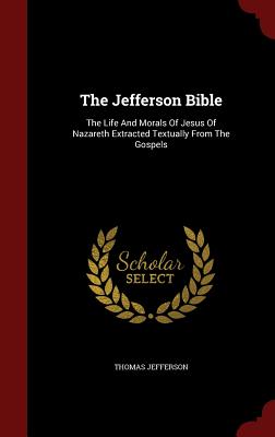 The Jefferson Bible: The Life And Morals Of Jesus Of Nazareth Extracted Textually From The Gospels - Jefferson, Thomas