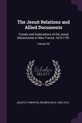 The Jesuit Relations and Allied Documents: Travels and Explorations of the Jesuit Missionaries in New France, 1610-1791; Volume 50 - Jesuits, Jesuits, and Thwaites, Reuben Gold