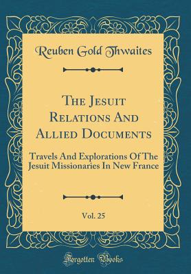The Jesuit Relations and Allied Documents, Vol. 25: Travels and Explorations of the Jesuit Missionaries in New France (Classic Reprint) - Thwaites, Reuben Gold