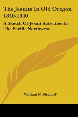 The Jesuits In Old Oregon 1840-1940: A Sketch Of Jesuit Activities In The Pacific Northwest - Bischoff, William N