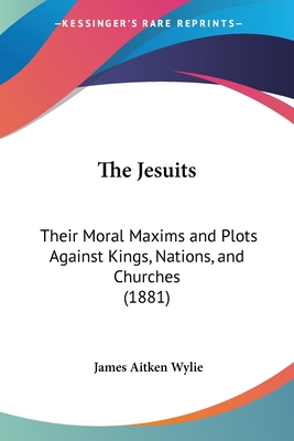 The Jesuits: Their Moral Maxims and Plots Against Kings, Nations, and Churches (1881) - Wylie, James Aitken