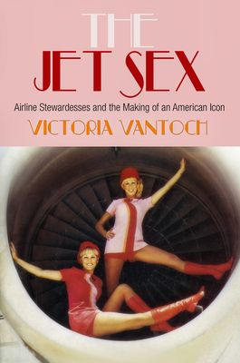 The Jet Sex: Airline Stewardesses and the Making of an American Icon - Vantoch, Victoria