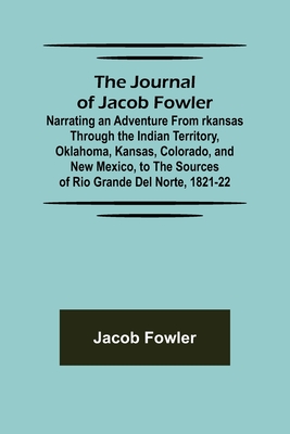 The Journal of Jacob Fowler; Narrating an Adventure from rkansas Through the Indian Territory, Oklahoma, Kansas, Colorado, and New Mexico, to the Sources of Rio Grande del Norte, 1821-22 - Fowler, Jacob