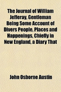 The Journal of William Jefferay, Gentleman: Being Some Account of Divers People, Places and Happenings, Chiefly in New England; A Diary That Might Have Been (Classic Reprint)