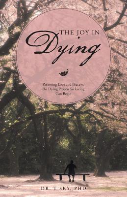 The Joy in Dying: Restoring Love and Peace to the Dying Process So Living Can Begin - Sky, T, Dr., PhD