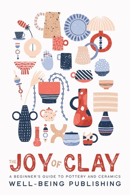 The Joy of Clay: A Beginner's Guide to Pottery and Ceramics - Publishing, Well-Being