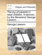 The Joy of Parents in Wise Children. a Sermon, by the Reverend George Lawson, ... - Lawson, George