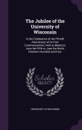 The Jubilee of the University of Wisconsin: In the Celebration of the Fiftieth Anniversary of its First Commencement, Held at Madison, June the Fifth to June the Ninth, Nineteen Hundred and Four