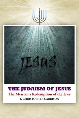 The Judaism of Jesus: The Messiah's Redemption of the Jews - Garrison, J Christopher