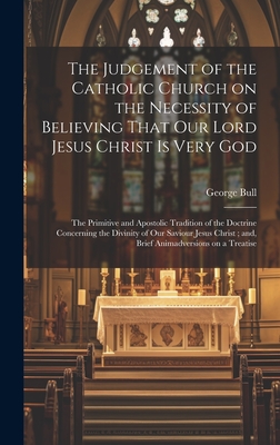 The Judgement of the Catholic Church on the Necessity of Believing That our Lord Jesus Christ is Very God; The Primitive and Apostolic Tradition of the Doctrine Concerning the Divinity of our Saviour Jesus Christ; and, Brief Animadversions on a Treatise - Bull, George