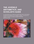 The Juvenile Arithmetick, and Scholar's Guide; Illustrated with Familiar Questions and Containing Numerous Examples in Federal Money, to Which Is Added a Short System of Book Keeping